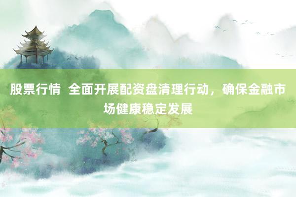 股票行情  全面开展配资盘清理行动，确保金融市场健康稳定发展