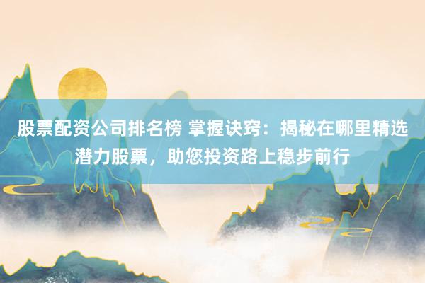 股票配资公司排名榜 掌握诀窍：揭秘在哪里精选潜力股票，助您投资路上稳步前行