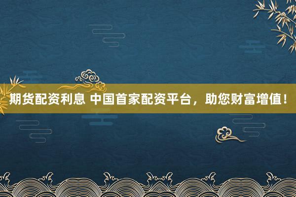 期货配资利息 中国首家配资平台，助您财富增值！