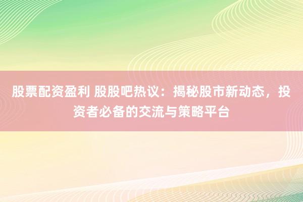 股票配资盈利 股股吧热议：揭秘股市新动态，投资者必备的交流与策略平台