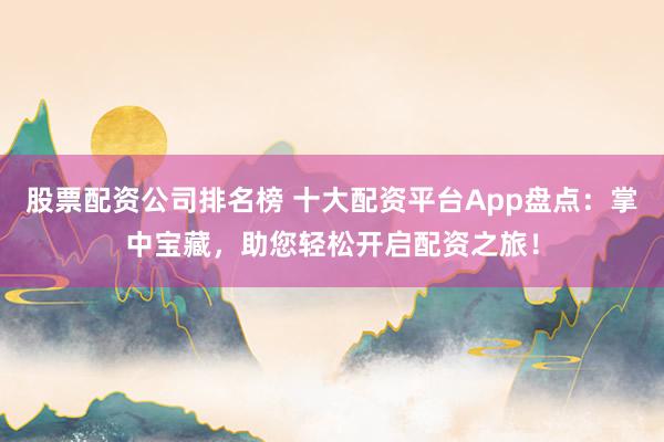 股票配资公司排名榜 十大配资平台App盘点：掌中宝藏，助您轻松开启配资之旅！