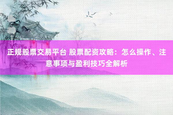 正规股票交易平台 股票配资攻略：怎么操作、注意事项与盈利技巧全解析