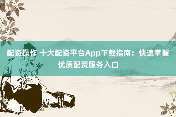 配资操作 十大配资平台App下载指南：快速掌握优质配资服务入口