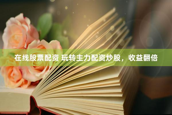 在线股票配资 玩转主力配资炒股，收益翻倍