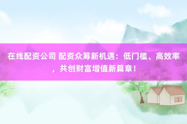 在线配资公司 配资众筹新机遇：低门槛、高效率，共创财富增值新篇章！