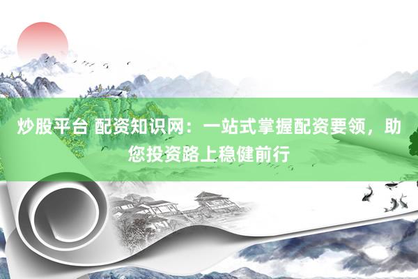 炒股平台 配资知识网：一站式掌握配资要领，助您投资路上稳健前行