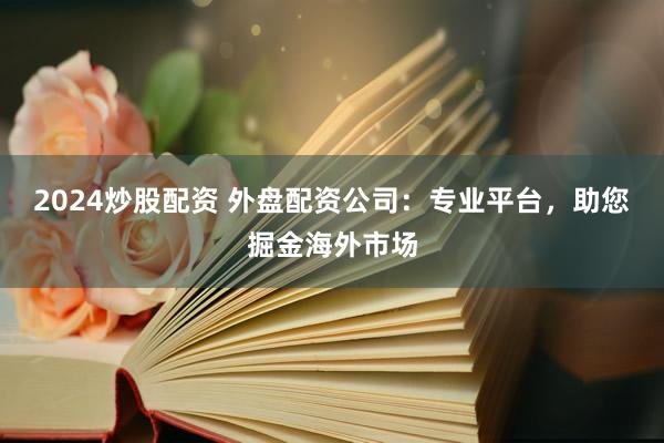 2024炒股配资 外盘配资公司：专业平台，助您掘金海外市场