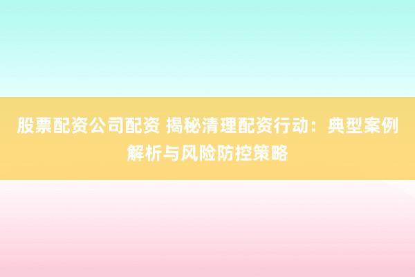 股票配资公司配资 揭秘清理配资行动：典型案例解析与风险防控策略