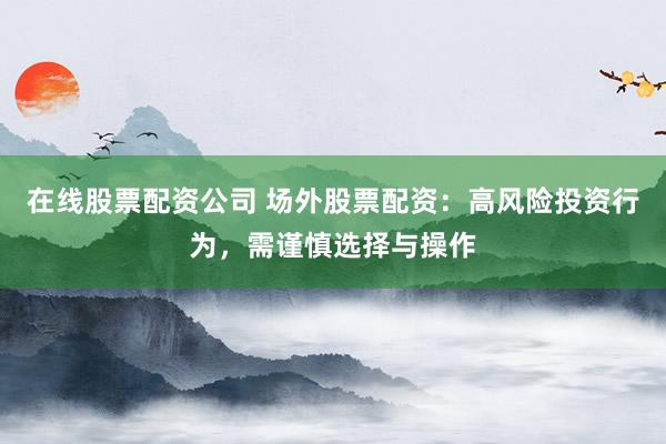 在线股票配资公司 场外股票配资：高风险投资行为，需谨慎选择与操作