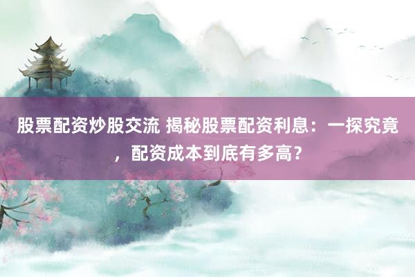 股票配资炒股交流 揭秘股票配资利息：一探究竟，配资成本到底有多高？
