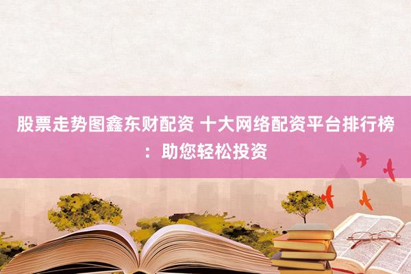 股票走势图鑫东财配资 十大网络配资平台排行榜：助您轻松投资