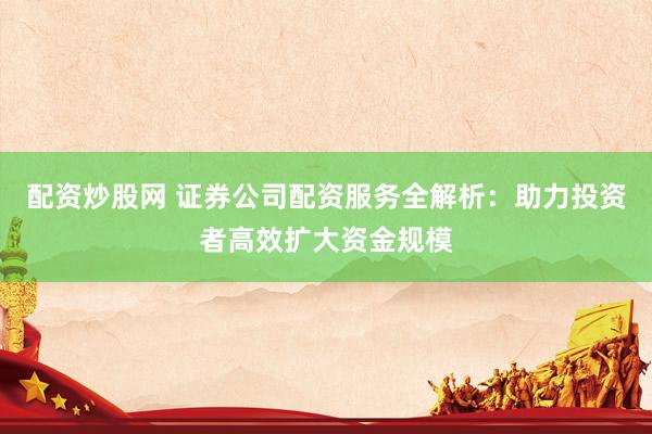 配资炒股网 证券公司配资服务全解析：助力投资者高效扩大资金规模