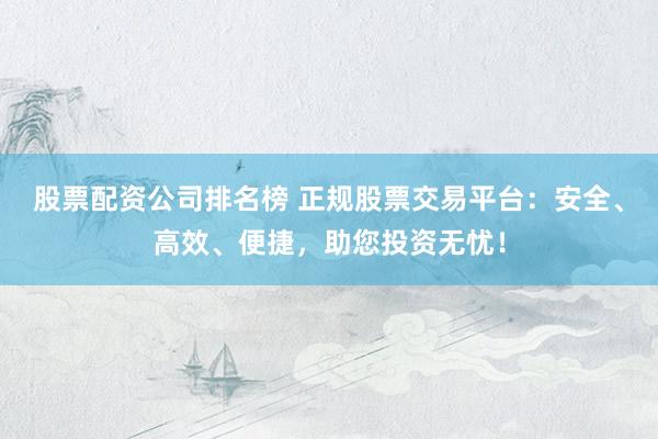 股票配资公司排名榜 正规股票交易平台：安全、高效、便捷，助您投资无忧！