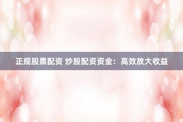 正规股票配资 炒股配资资金：高效放大收益