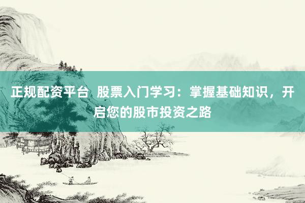 正规配资平台  股票入门学习：掌握基础知识，开启您的股市投资之路