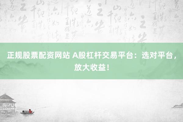 正规股票配资网站 A股杠杆交易平台：选对平台，放大收益！