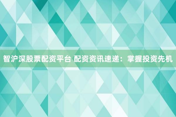 智沪深股票配资平台 配资资讯速递：掌握投资先机