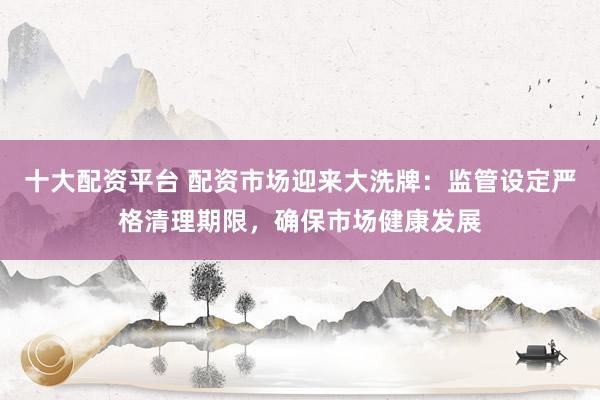 十大配资平台 配资市场迎来大洗牌：监管设定严格清理期限，确保市场健康发展
