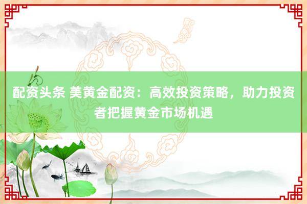 配资头条 美黄金配资：高效投资策略，助力投资者把握黄金市场机遇