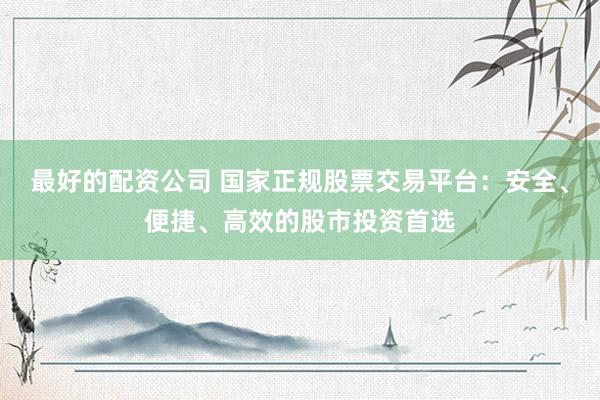 最好的配资公司 国家正规股票交易平台：安全、便捷、高效的股市投资首选