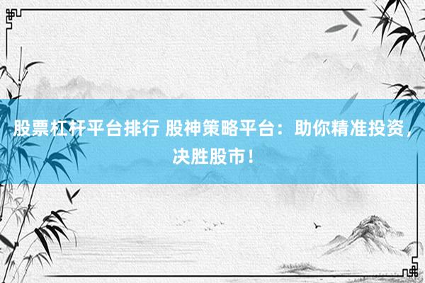 股票杠杆平台排行 股神策略平台：助你精准投资，决胜股市！