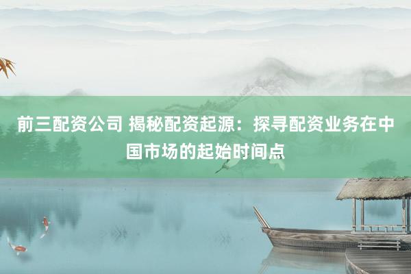 前三配资公司 揭秘配资起源：探寻配资业务在中国市场的起始时间点