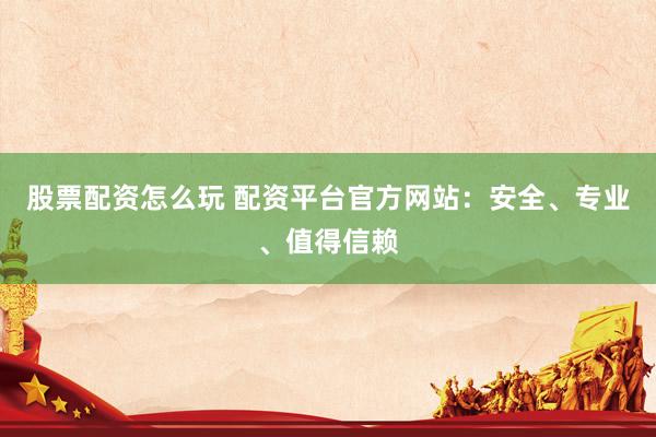 股票配资怎么玩 配资平台官方网站：安全、专业、值得信赖