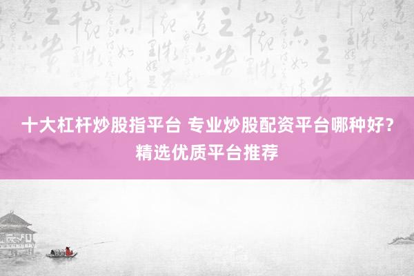 十大杠杆炒股指平台 专业炒股配资平台哪种好？精选优质平台推荐