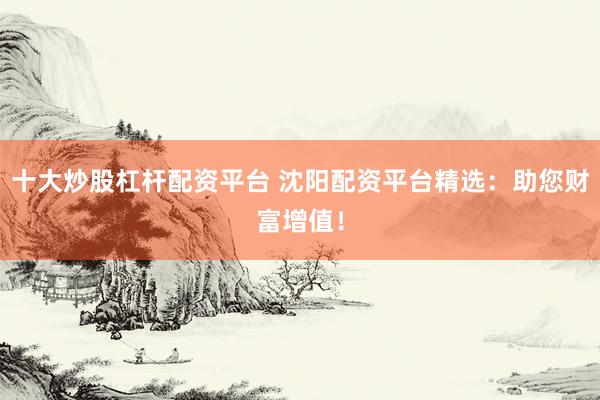 十大炒股杠杆配资平台 沈阳配资平台精选：助您财富增值！