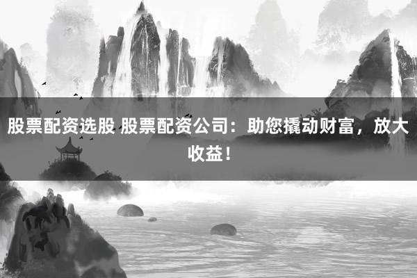股票配资选股 股票配资公司：助您撬动财富，放大收益！