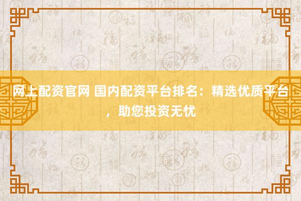 网上配资官网 国内配资平台排名:精选优质平台,助您投资无忧