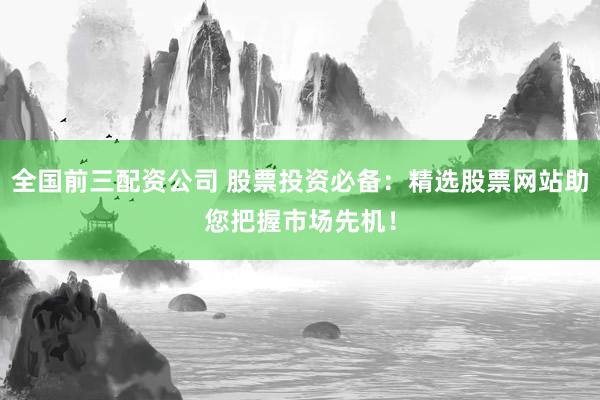 全国前三配资公司 股票投资必备：精选股票网站助您把握市场先机！