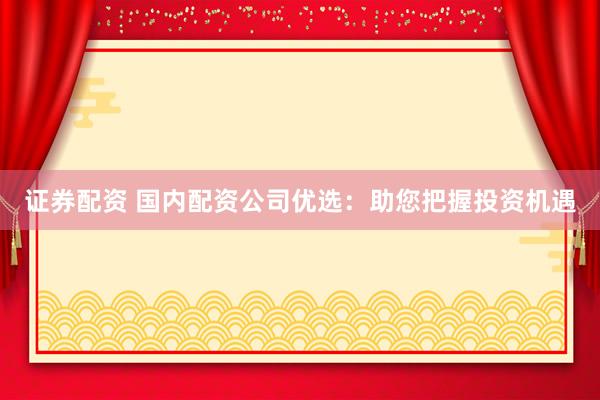 证券配资 国内配资公司优选：助您把握投资机遇