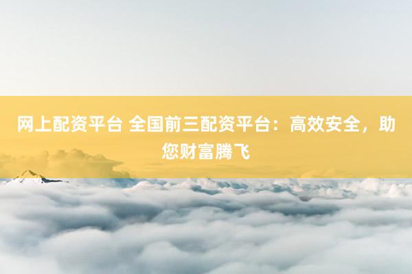 网上配资平台 全国前三配资平台：高效安全，助您财富腾飞