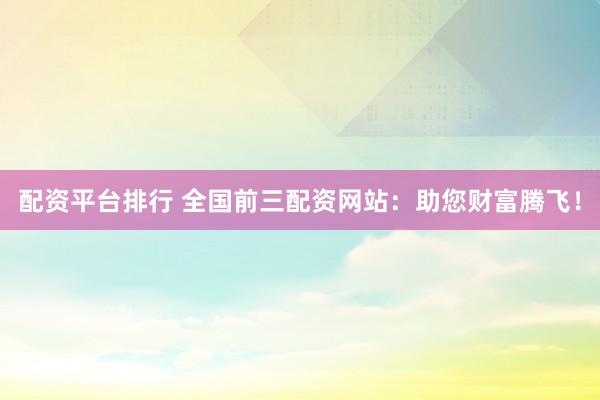 配资平台排行 全国前三配资网站：助您财富腾飞！
