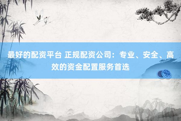 最好的配资平台 正规配资公司：专业、安全、高效的资金配置服务首选