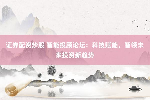 证券配资炒股 智能投顾论坛：科技赋能，智领未来投资新趋势