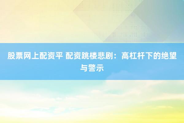 股票网上配资平 配资跳楼悲剧：高杠杆下的绝望与警示