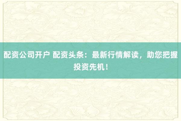 配资公司开户 配资头条:最新行情解读,助您把握投资先机!