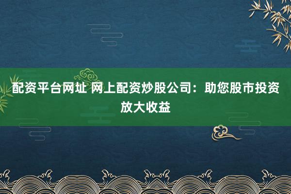 配资平台网址 网上配资炒股公司：助您股市投资放大收益