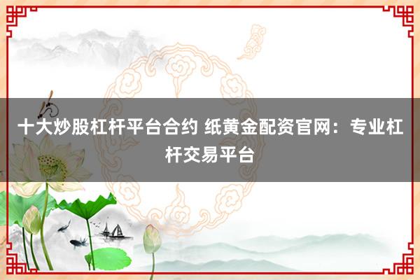 十大炒股杠杆平台合约 纸黄金配资官网:专业杠杆交易平台